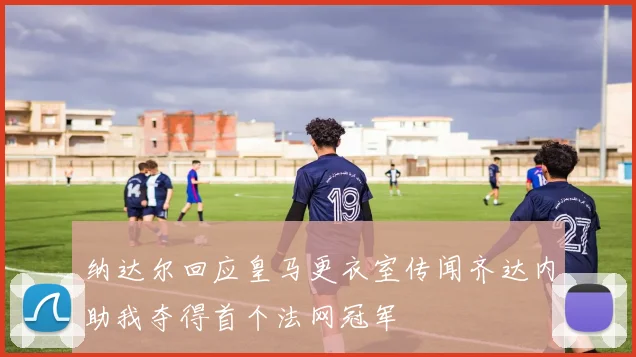 纳达尔回应皇马更衣室传闻齐达内助我夺得首个法网冠军