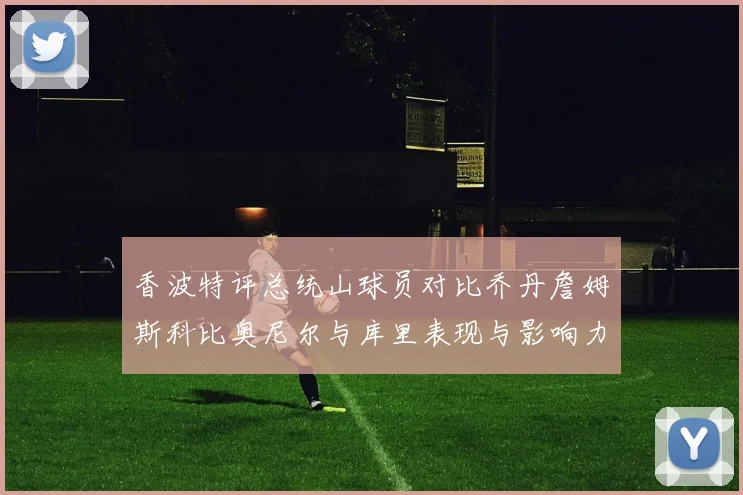 香波特评总统山球员对比乔丹詹姆斯科比奥尼尔与库里表现与影响力