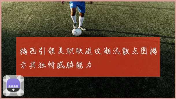 梅西引领美职联进攻潮流散点图揭示其独特威胁能力