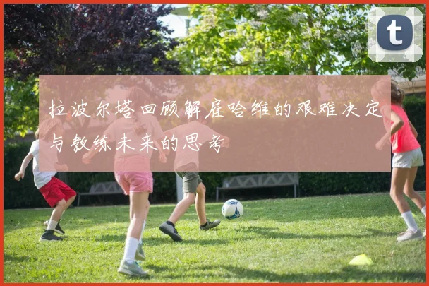 拉波尔塔回顾解雇哈维的艰难决定与教练未来的思考