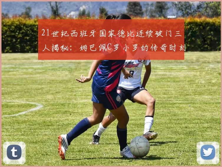 21世纪西班牙国家德比连续破门三人揭秘：姆巴佩C罗小罗的传奇时刻