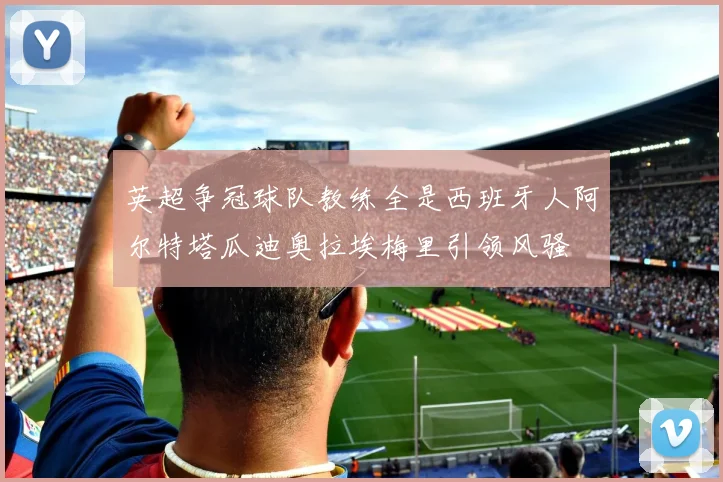 英超争冠球队教练全是西班牙人阿尔特塔瓜迪奥拉埃梅里引领风骚