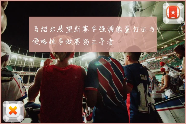 马绍尔展望新赛季强调能量打法与侵略性争做赛场主导者