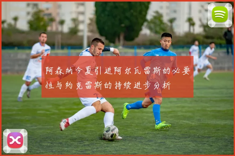 阿森纳今夏引进阿尔瓦雷斯的必要性与约克雷斯的持续进步分析
