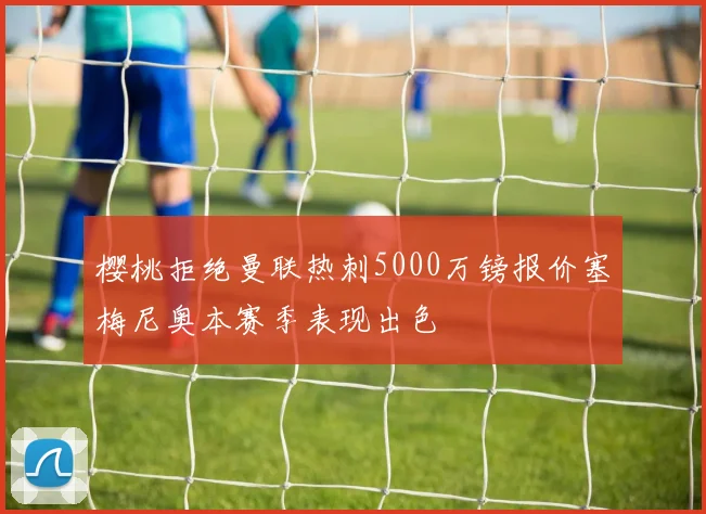 樱桃拒绝曼联热刺5000万镑报价塞梅尼奥本赛季表现出色