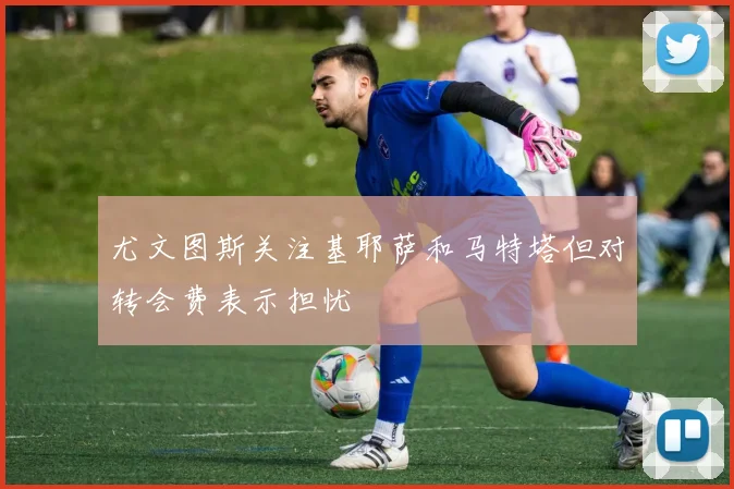 尤文图斯关注基耶萨和马特塔但对转会费表示担忧
