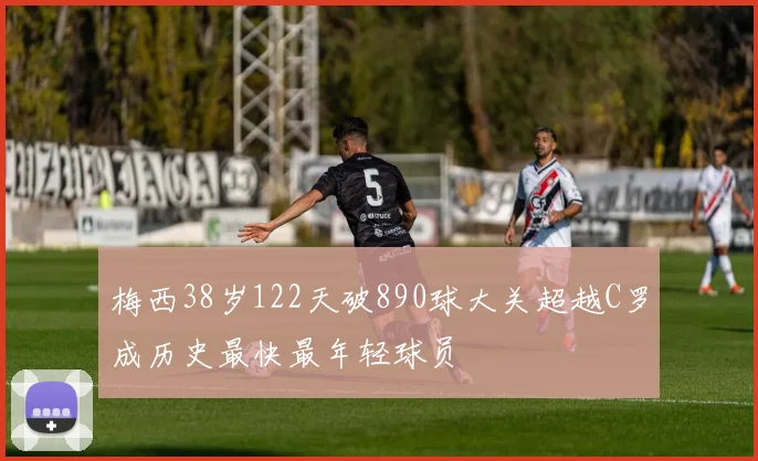 梅西38岁122天破890球大关超越C罗成历史最快最年轻球员