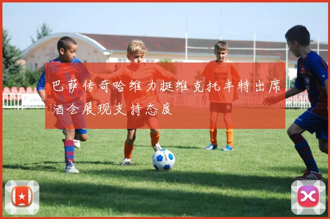 巴萨传奇哈维力挺维克托丰特出席酒会展现支持态度