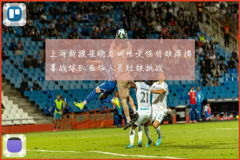 上海新援崔晓龙训练受伤将缺席揭幕战球队面临人员短缺挑战