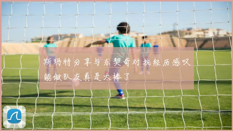 斯玛特分享与东契奇对抗经历感叹能做队友真是太棒了
