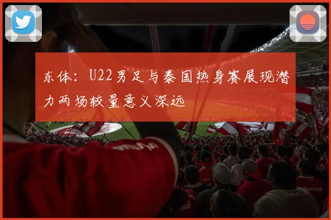 东体：U22男足与泰国热身赛展现潜力两场较量意义深远