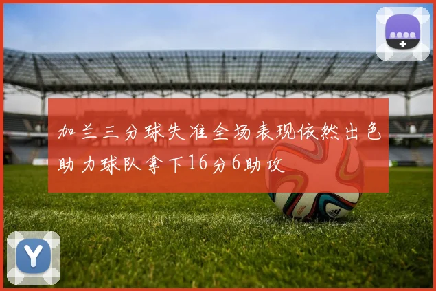 加兰三分球失准全场表现依然出色助力球队拿下16分6助攻