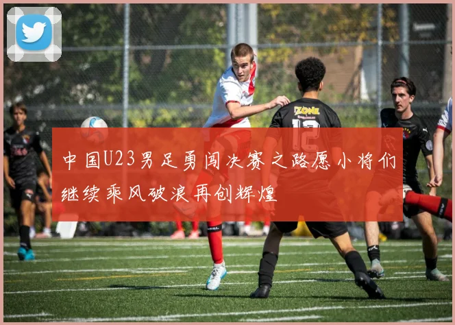 中国U23男足勇闯决赛之路愿小将们继续乘风破浪再创辉煌