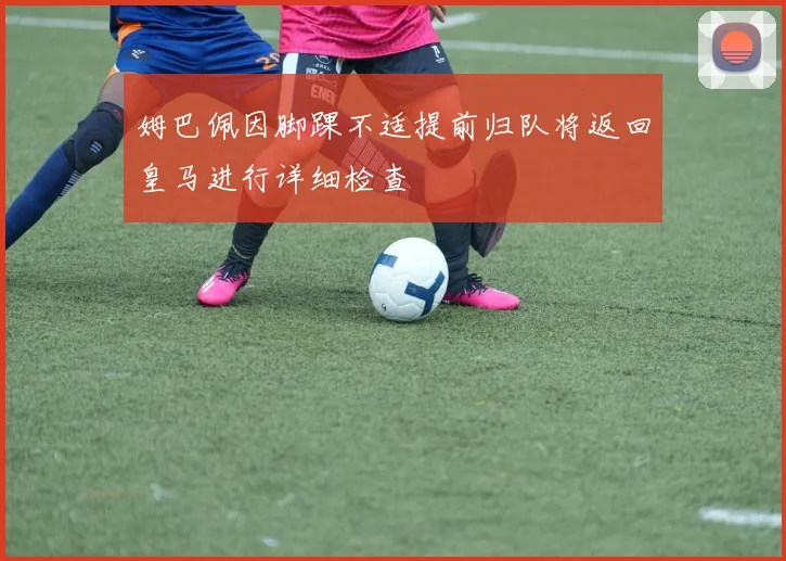 姆巴佩因脚踝不适提前归队将返回皇马进行详细检查