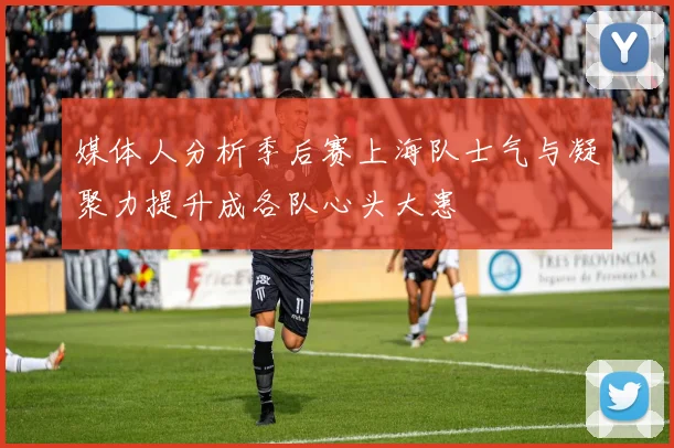 媒体人分析季后赛上海队士气与凝聚力提升成各队心头大患