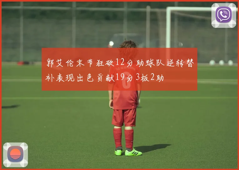 郭艾伦末节狂砍12分助球队逆转替补表现出色贡献19分3板2助