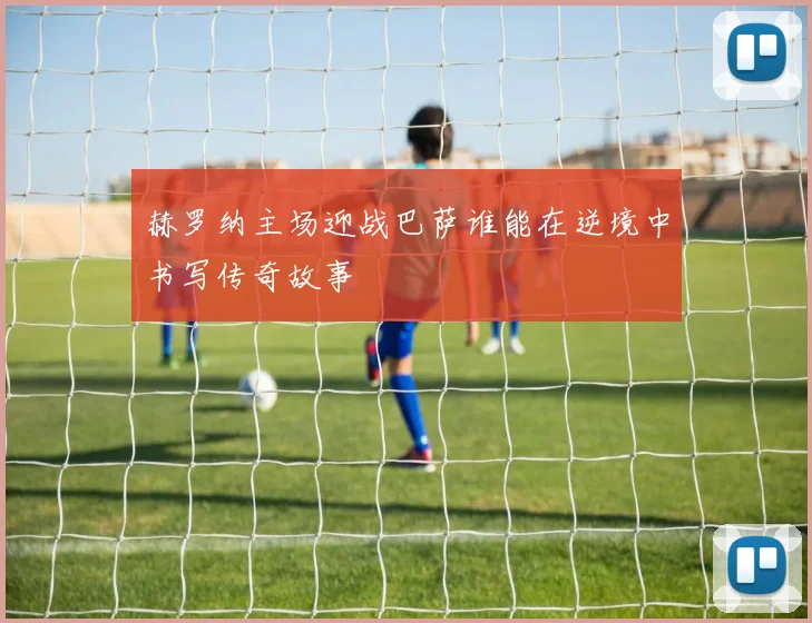 赫罗纳主场迎战巴萨谁能在逆境中书写传奇故事