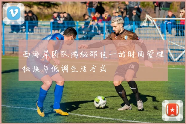 西海岸团队揭秘邵佳一的时间管理秘诀与低调生活方式