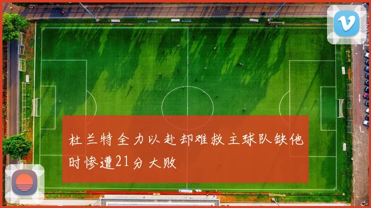 杜兰特全力以赴却难救主球队缺他时惨遭21分大败