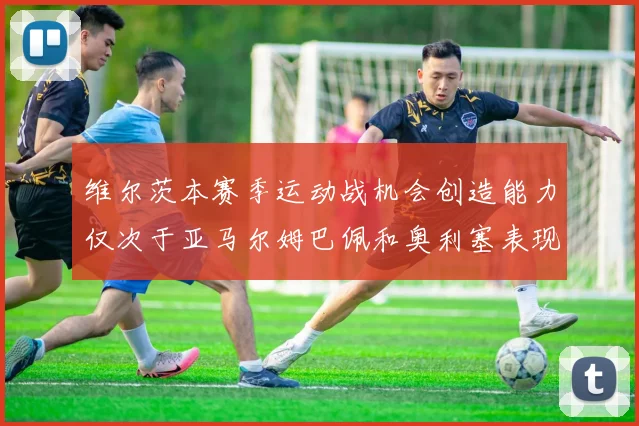 维尔茨本赛季运动战机会创造能力仅次于亚马尔姆巴佩和奥利塞表现突出
