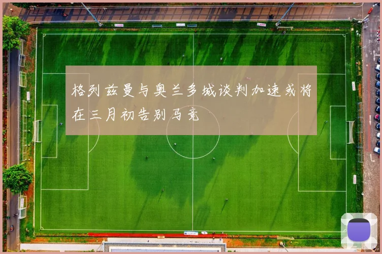 格列兹曼与奥兰多城谈判加速或将在三月初告别马竞