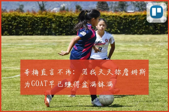 夸梅直言不讳：若我天天称詹姆斯为GOAT早已赚得盆满钵满