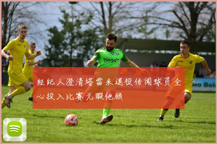 经纪人澄清塔雷米退役传闻球员全心投入比赛无暇他顾