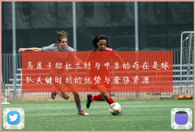 乌度卡称杜兰特与申京的存在是球队关键时刻的优势与奢侈资源